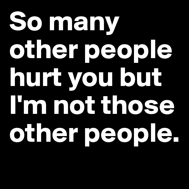 So many other people hurt you but I'm not those other people.	