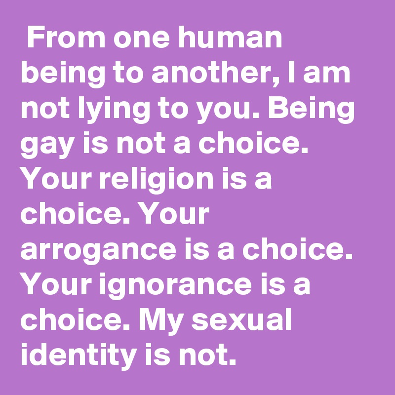  From one human being to another, I am not lying to you. Being gay is not a choice. Your religion is a choice. Your arrogance is a choice. Your ignorance is a choice. My sexual identity is not. 