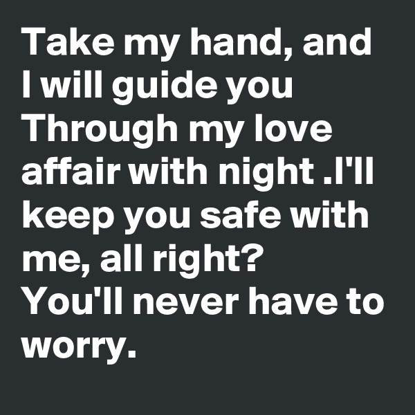 Take my hand, and I will guide you Through my love affair with night .I'll keep you safe with me, all right?
You'll never have to
worry.