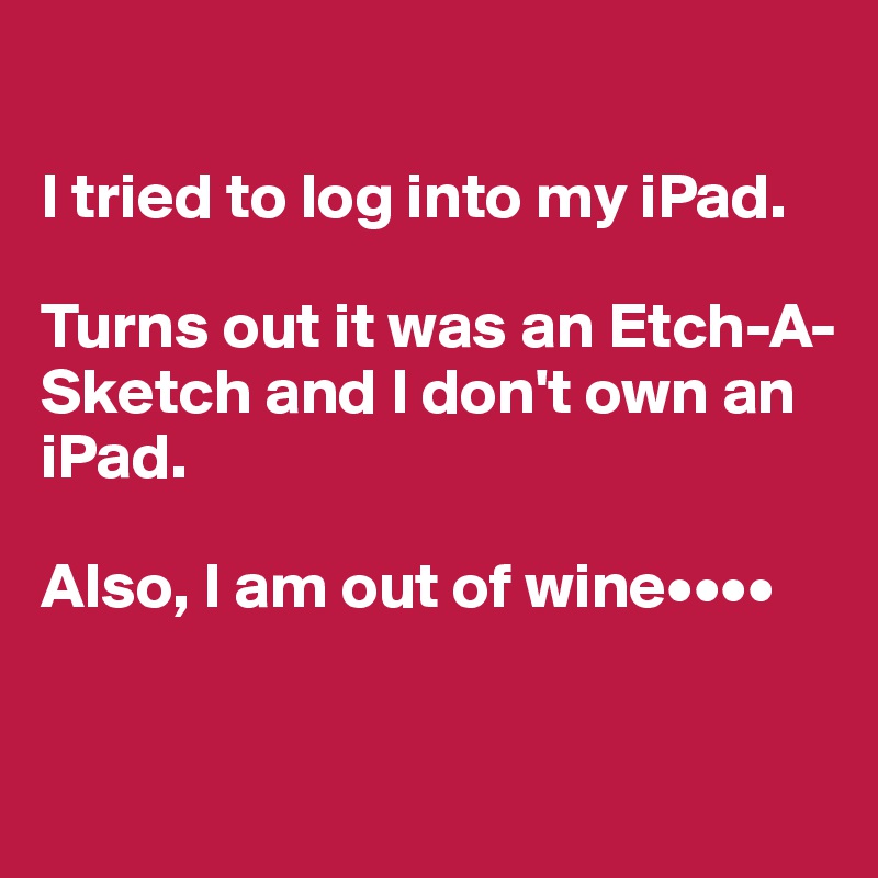 

I tried to log into my iPad.

Turns out it was an Etch-A-Sketch and I don't own an iPad. 

Also, I am out of wine••••


