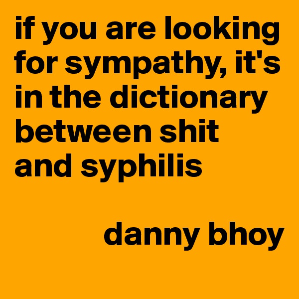 if you are looking for sympathy, it's in the dictionary between shit and syphilis

             danny bhoy
