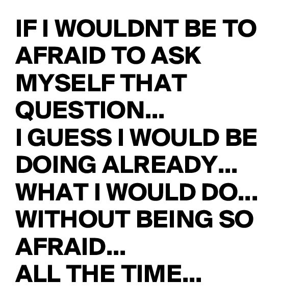 IF I WOULDNT BE TO AFRAID TO ASK MYSELF THAT QUESTION... 
I GUESS I WOULD BE DOING ALREADY...
WHAT I WOULD DO...
WITHOUT BEING SO AFRAID...
ALL THE TIME... 