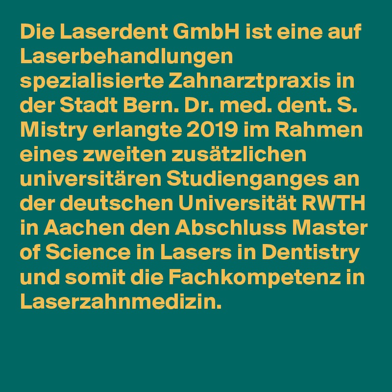 Die Laserdent GmbH ist eine auf Laserbehandlungen spezialisierte Zahnarztpraxis in der Stadt Bern. Dr. med. dent. S. Mistry erlangte 2019 im Rahmen eines zweiten zusätzlichen universitären Studienganges an der deutschen Universität RWTH in Aachen den Abschluss Master of Science in Lasers in Dentistry und somit die Fachkompetenz in Laserzahnmedizin.

