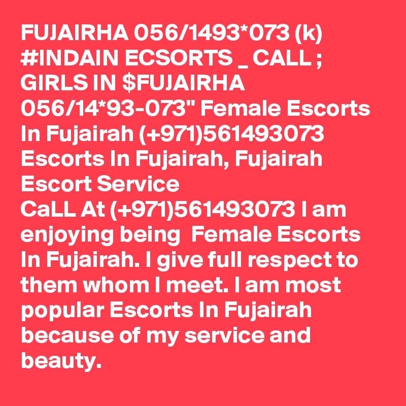 FUJAIRHA 056/1493*073 (k) #INDAIN ECSORTS _ CALL ; GIRLS IN $FUJAIRHA 056/14*93-073" Female Escorts In Fujairah (+971)561493073 Escorts In Fujairah, Fujairah Escort Service 
CaLL At (+971)561493073 I am enjoying being  Female Escorts In Fujairah. I give full respect to them whom I meet. I am most popular Escorts In Fujairah because of my service and beauty.