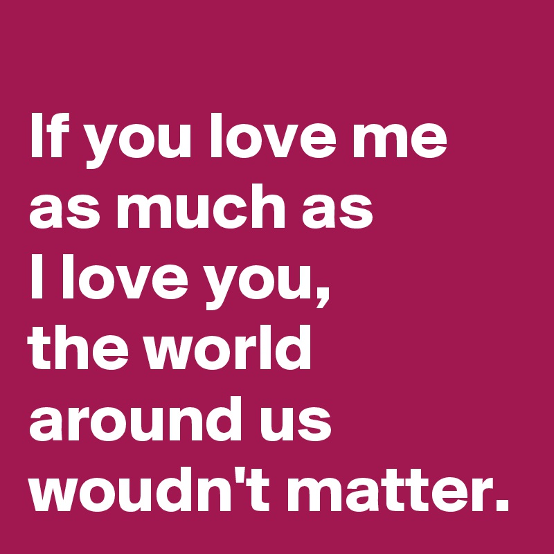 If you love me as much as 
I love you,
the world around us woudn't matter.