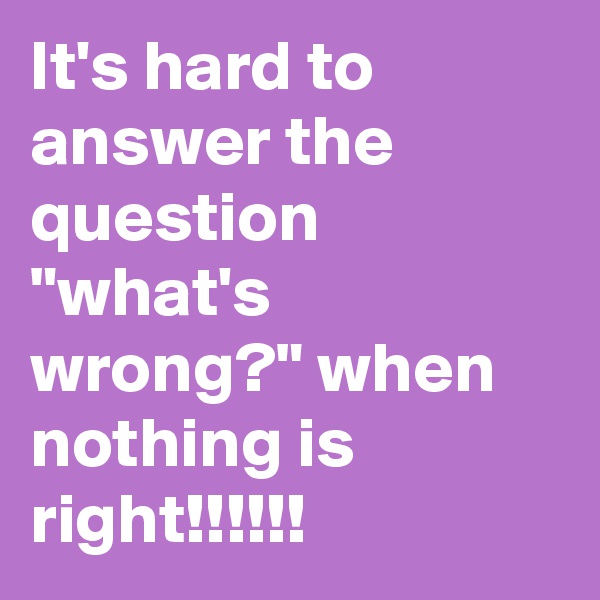 It's hard to answer the question "what's wrong?" when nothing is right!!!!!!