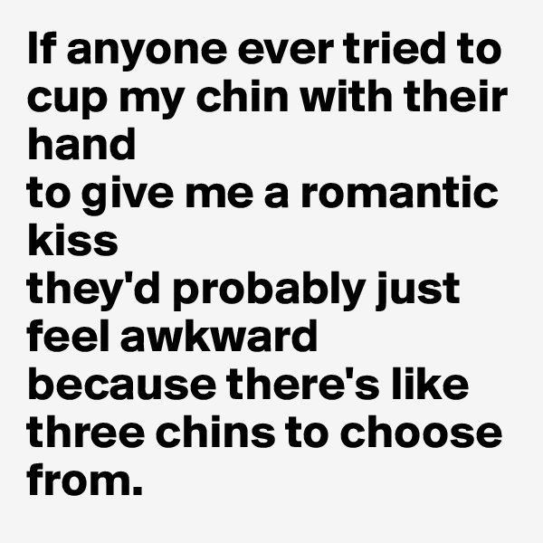 If anyone ever tried to cup my chin with their hand 
to give me a romantic kiss 
they'd probably just feel awkward because there's like three chins to choose from.