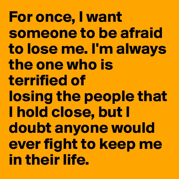 For once, I want someone to be afraid to lose me. I'm always the one who is terrified of 
losing the people that I hold close, but I doubt anyone would ever fight to keep me in their life.