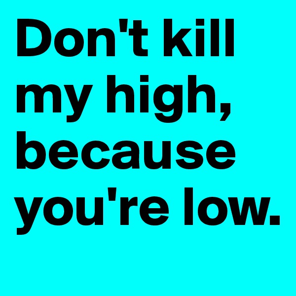 Don't kill my high, because you're low. 