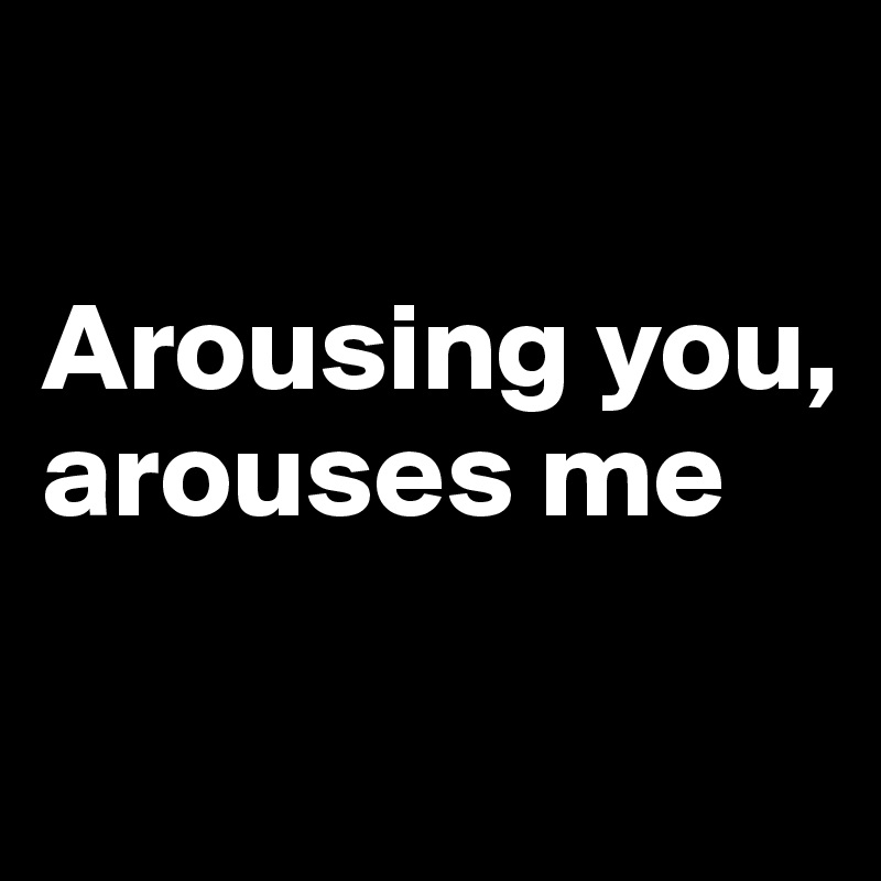 

Arousing you, arouses me

