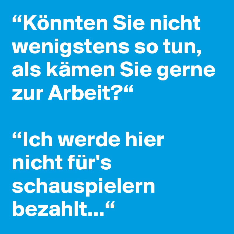 “Könnten Sie nicht wenigstens so tun, als kämen Sie gerne zur Arbeit?“

“Ich werde hier nicht für's schauspielern bezahlt...“