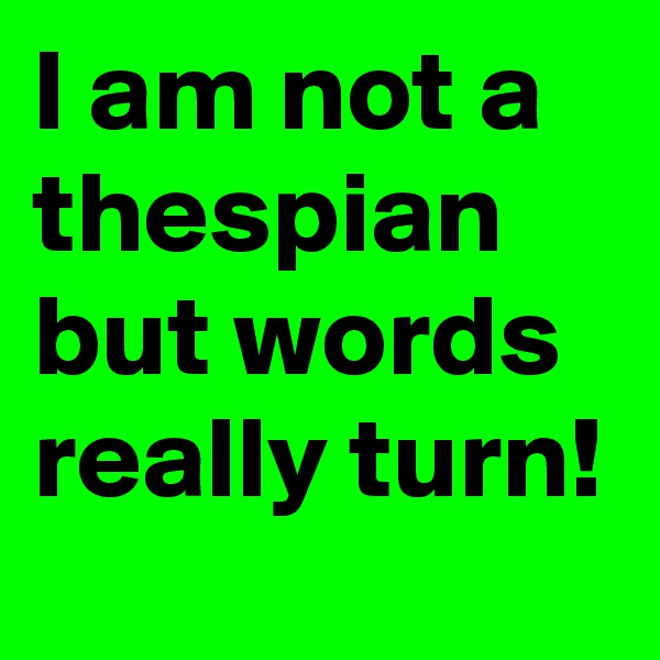 I am not a thespian but words really turn!