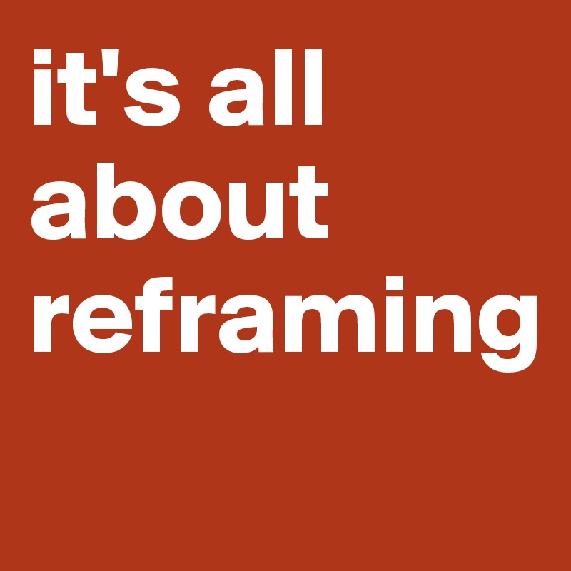 it's all about reframing
