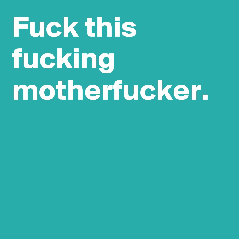 Fuck this fucking motherfucker.
