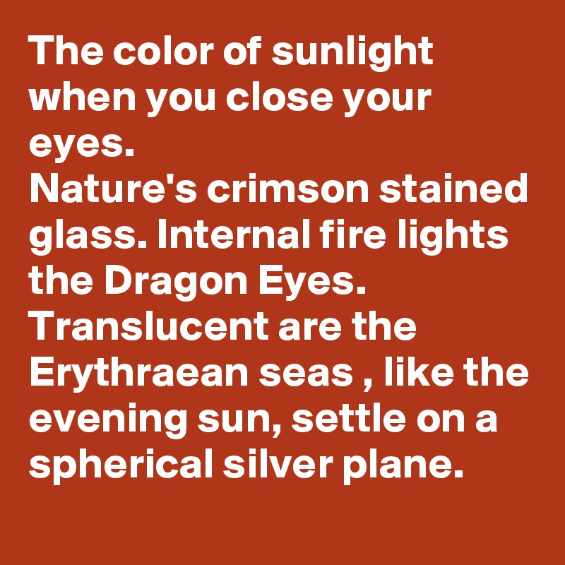 The color of sunlight when you close your eyes.
Nature's crimson stained glass. Internal fire lights the Dragon Eyes. Translucent are the Erythraean seas , like the evening sun, settle on a spherical silver plane.
