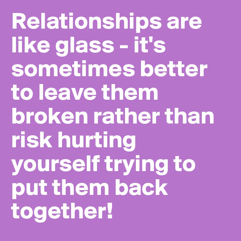 Relationships are like glass - it's sometimes better to leave them broken rather than risk hurting yourself trying to put them back together!