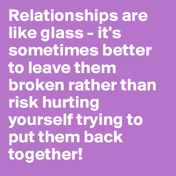 Relationships are like glass - it's sometimes better to leave them broken rather than risk hurting yourself trying to put them back together!