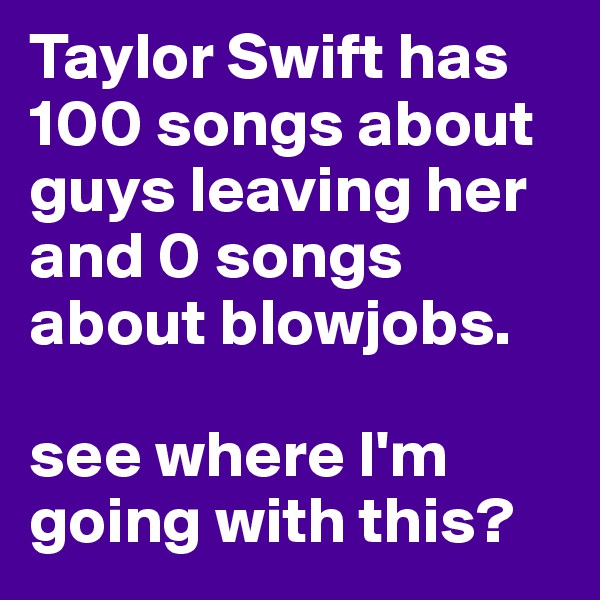 Taylor Swift has 100 songs about guys leaving her and 0 songs about blowjobs. 

see where I'm going with this?