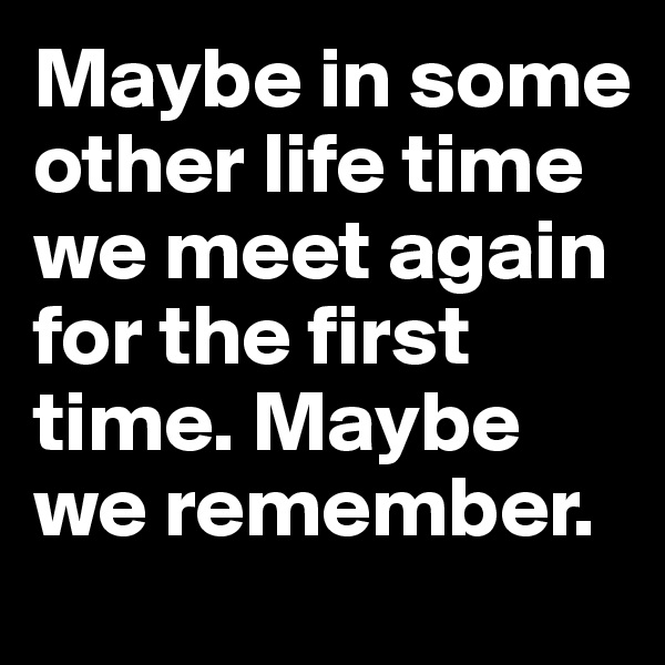 Maybe in some other life time we meet again for the first time. Maybe we remember. 