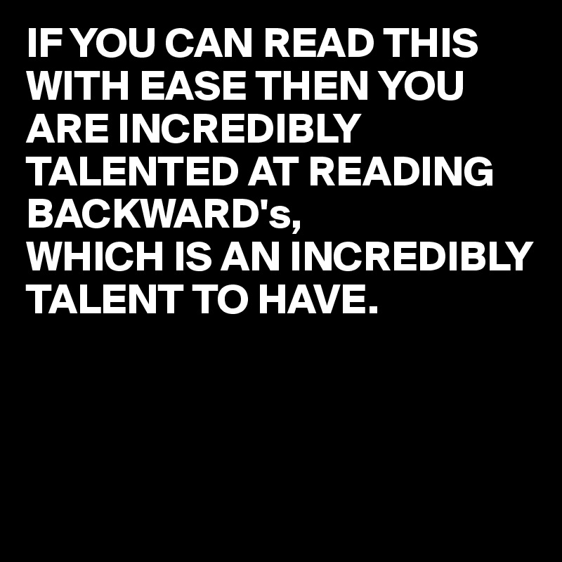 IF YOU CAN READ THIS WITH EASE THEN YOU ARE INCREDIBLY TALENTED AT READING BACKWARD's,
WHICH IS AN INCREDIBLY TALENT TO HAVE.



