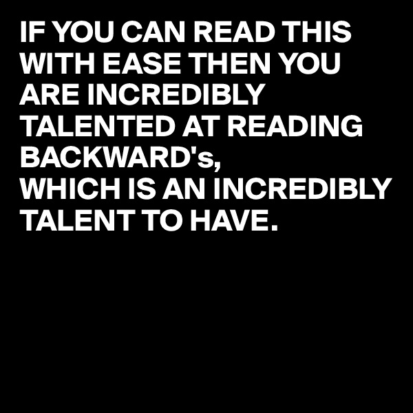 IF YOU CAN READ THIS WITH EASE THEN YOU ARE INCREDIBLY TALENTED AT READING BACKWARD's,
WHICH IS AN INCREDIBLY TALENT TO HAVE.



