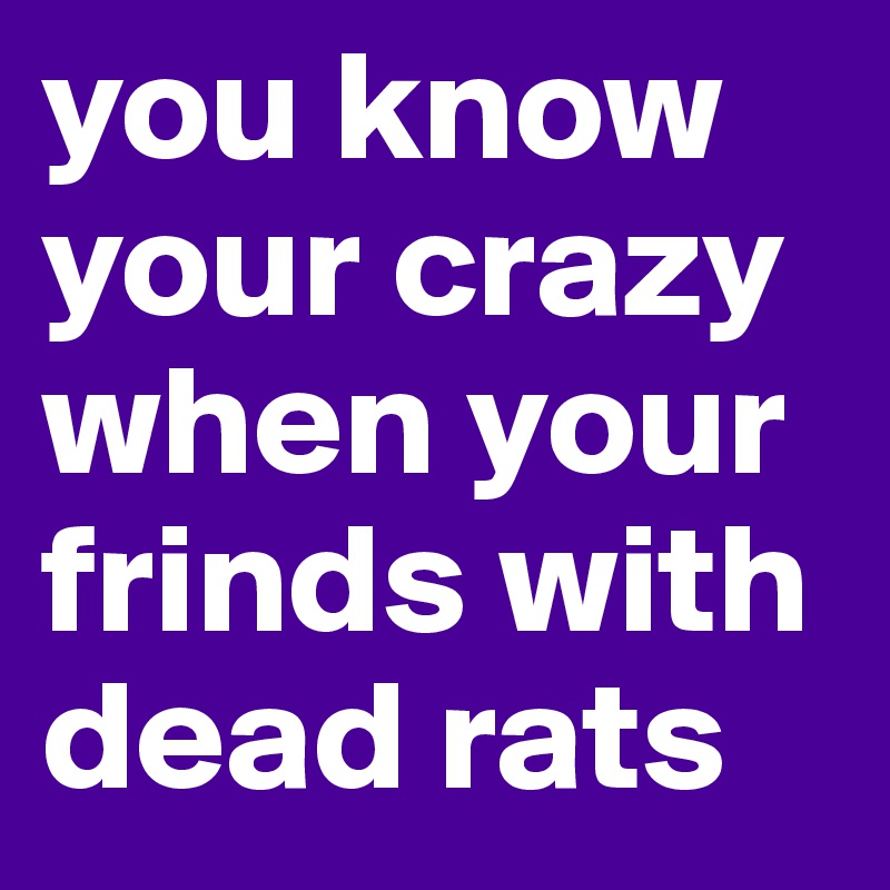you know your crazy when your frinds with dead rats