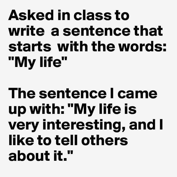 Asked in class to write  a sentence that starts  with the words: "My life"

The sentence I came  up with: "My life is very interesting, and I like to tell others about it."