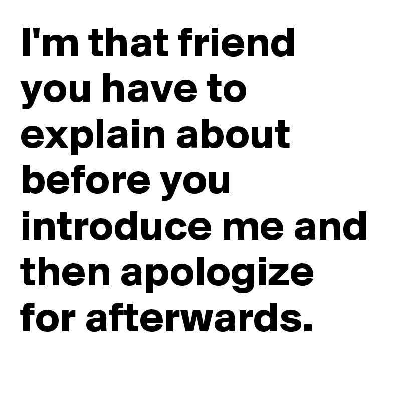 I'm that friend you have to explain about before you introduce me and then apologize for afterwards.