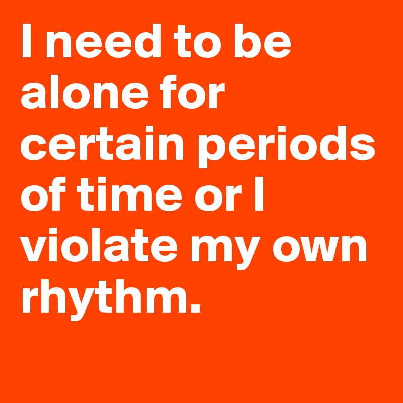 I need to be alone for certain periods of time or I violate my own rhythm.
