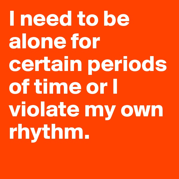 I need to be alone for certain periods of time or I violate my own rhythm.
