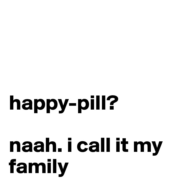 



happy-pill?

naah. i call it my family