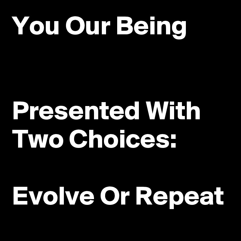 You Our Being                                                                  Presented With Two Choices:                                             Evolve Or Repeat 
