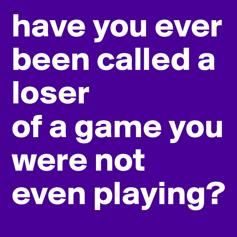 have you ever been called a loser
of a game you were not even playing?