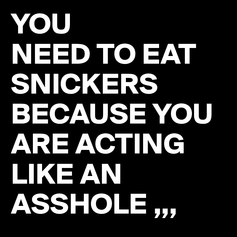 YOU 
NEED TO EAT SNICKERS BECAUSE YOU ARE ACTING LIKE AN ASSHOLE ,,,