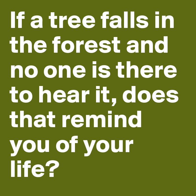 If a tree falls in the forest and no one is there to hear it, does that remind you of your life?