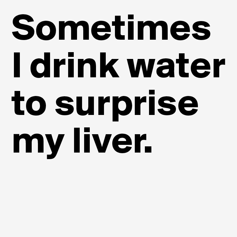 Sometimes I drink water to surprise my liver.
