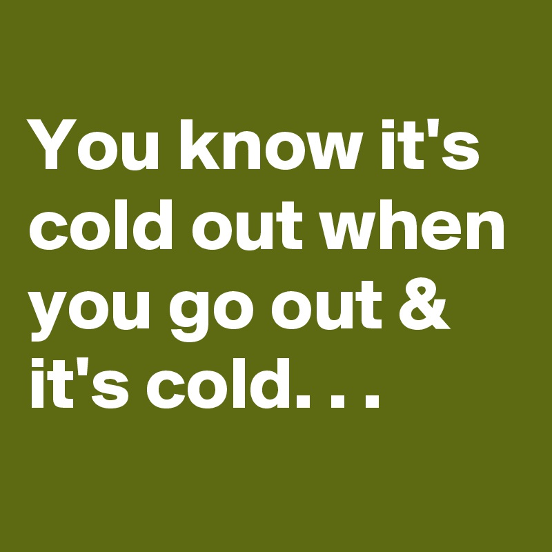 
You know it's cold out when you go out & it's cold. . .
