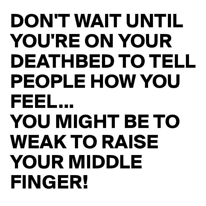 DON'T WAIT UNTIL YOU'RE ON YOUR DEATHBED TO TELL PEOPLE HOW YOU FEEL...
YOU MIGHT BE TO WEAK TO RAISE YOUR MIDDLE FINGER!
