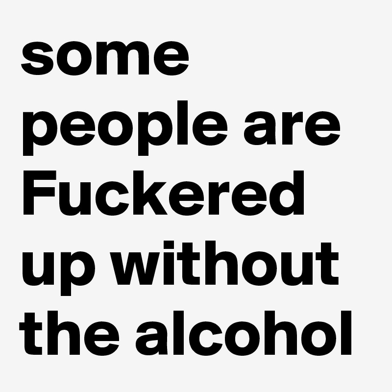 some people are Fuckered up without the alcohol