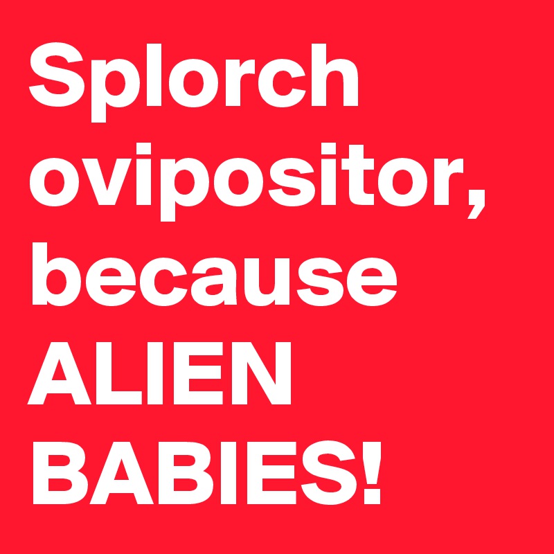 Splorch ovipositor, because ALIEN BABIES!