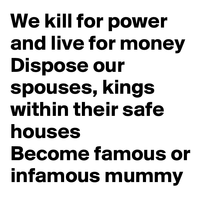 We kill for power and live for money
Dispose our spouses, kings within their safe houses
Become famous or infamous mummy