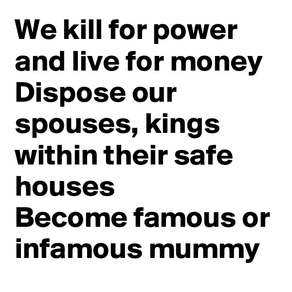We kill for power and live for money
Dispose our spouses, kings within their safe houses
Become famous or infamous mummy