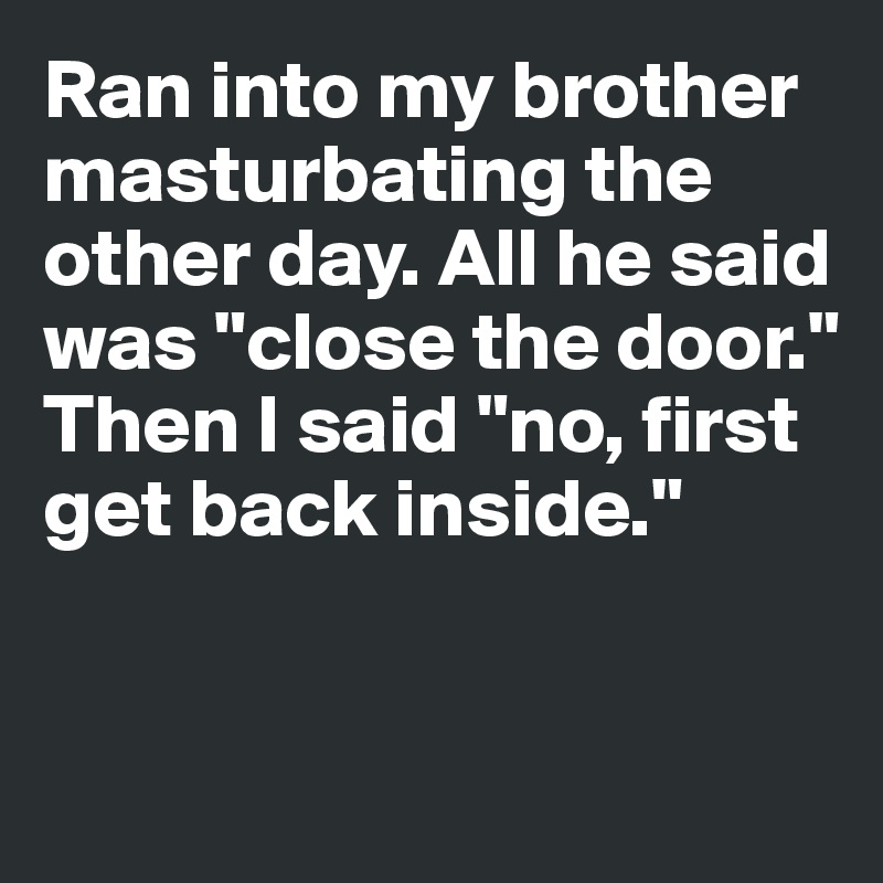 Ran into my brother masturbating the other day. All he said was "close the door."
Then I said "no, first get back inside."


