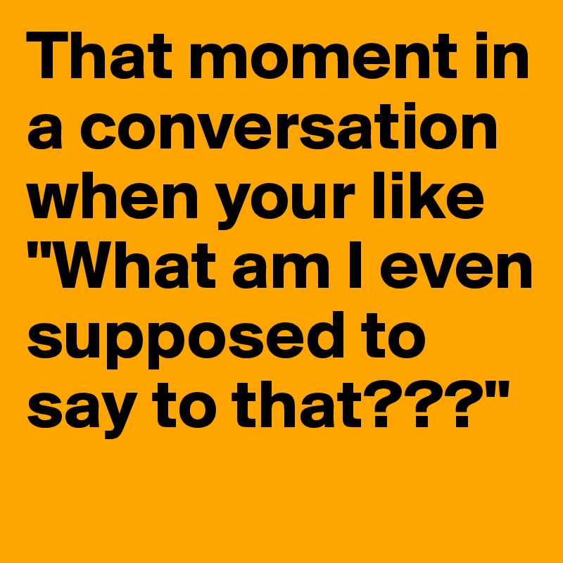 That moment in a conversation when your like "What am I even supposed to say to that???" 
