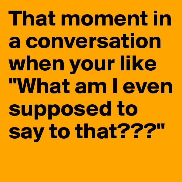 That moment in a conversation when your like "What am I even supposed to say to that???" 
