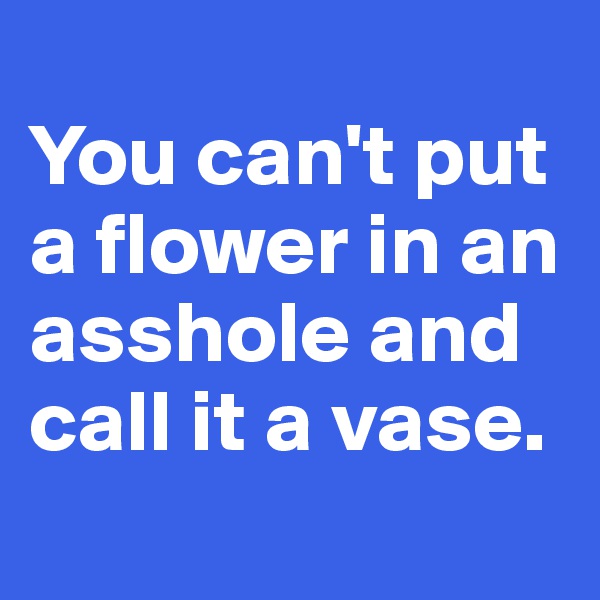 
You can't put a flower in an asshole and call it a vase.
