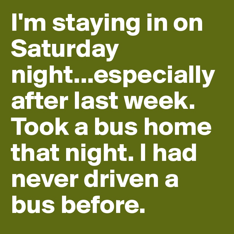 I'm staying in on Saturday night...especially after last week. Took a bus home that night. I had never driven a bus before.