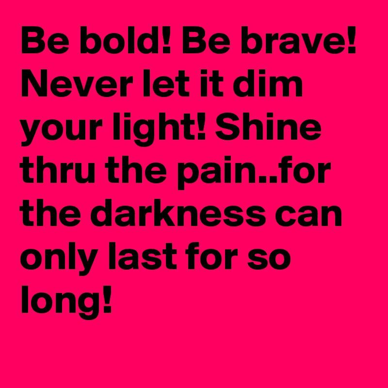 Be bold! Be brave! Never let it dim your light! Shine thru the pain..for the darkness can only last for so long! 