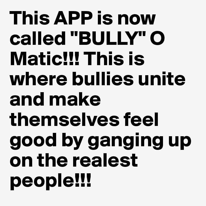 This APP is now called "BULLY" O Matic!!! This is where bullies unite and make themselves feel good by ganging up on the realest people!!!
