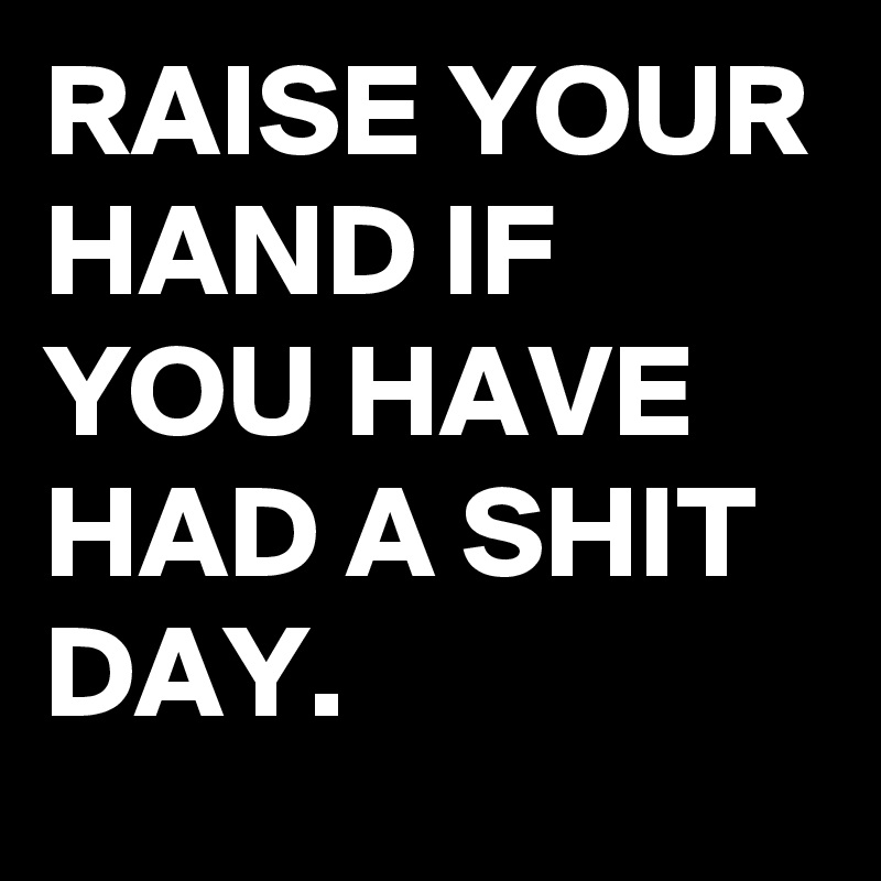 RAISE YOUR HAND IF YOU HAVE HAD A SHIT DAY.